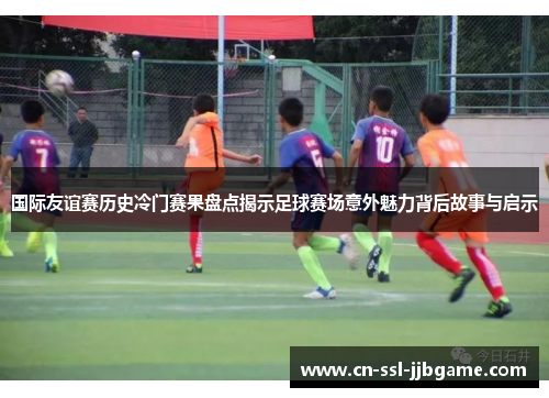 国际友谊赛历史冷门赛果盘点揭示足球赛场意外魅力背后故事与启示 国际友谊赛历史冷门赛果盘点揭示足球赛场意外魅力背后故事与启示