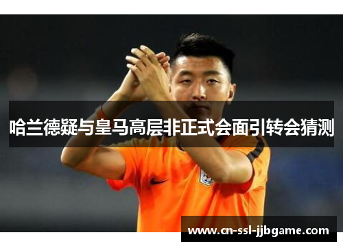 哈兰德疑与皇马高层非正式会面引转会猜测