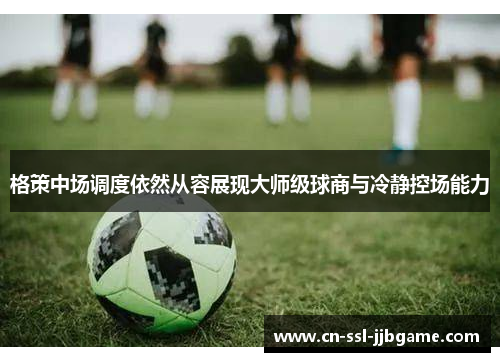 格策中场调度依然从容展现大师级球商与冷静控场能力