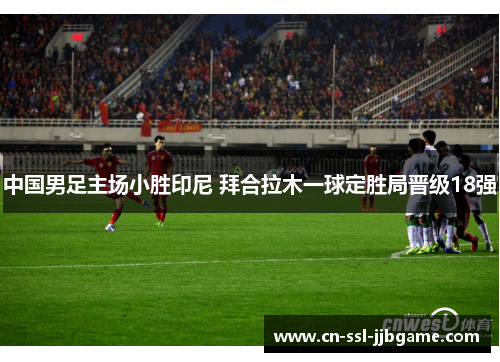 中国男足主场小胜印尼 拜合拉木一球定胜局晋级18强